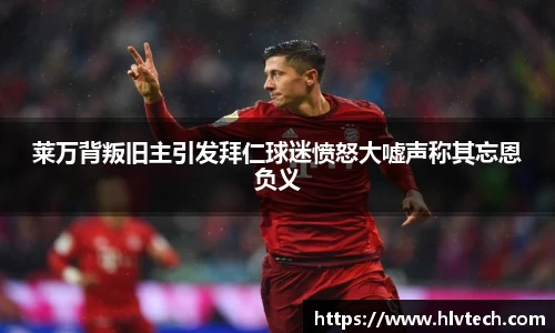 莱万背叛旧主引发拜仁球迷愤怒大嘘声称其忘恩负义